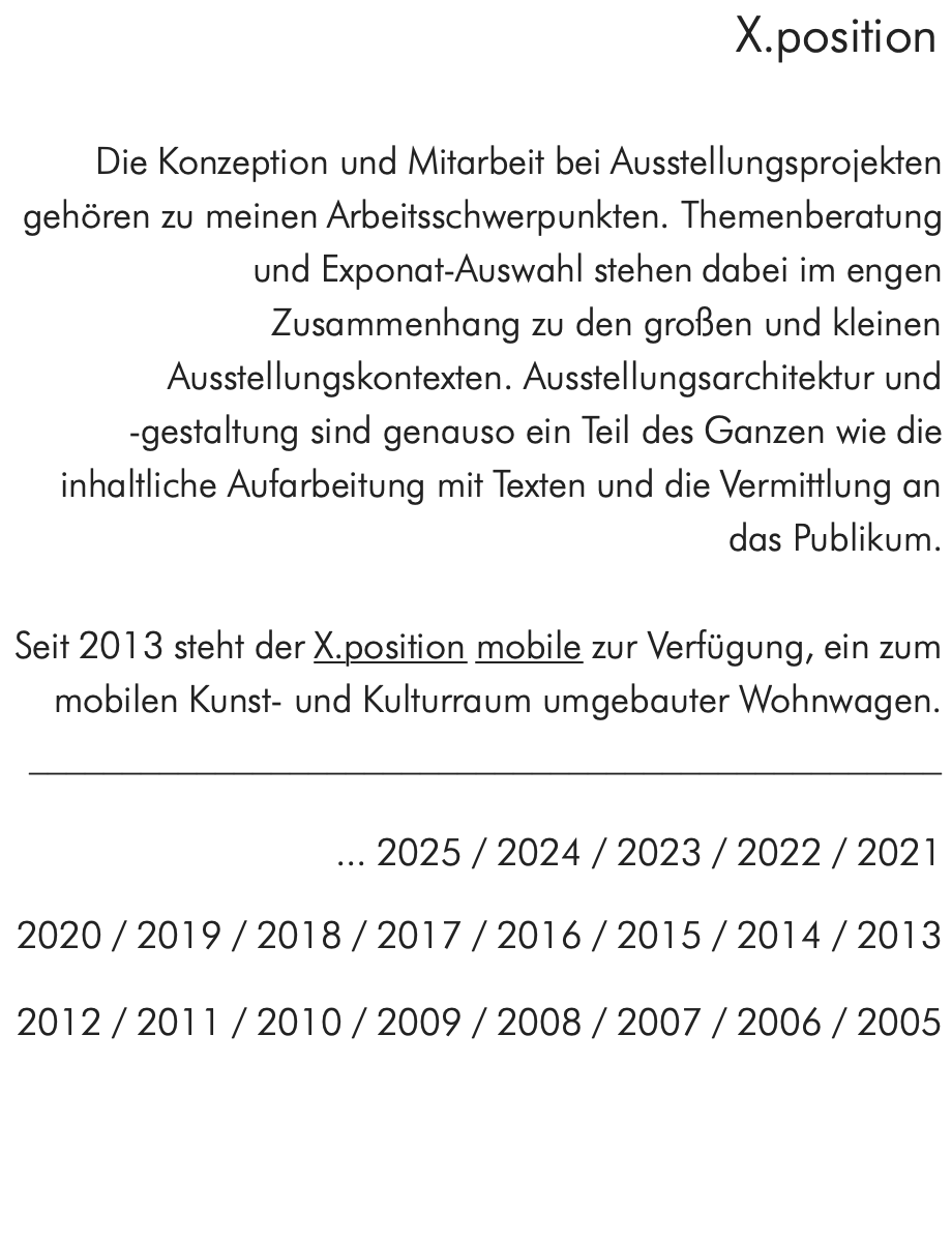 X.position  Die Konzeption und Mitarbeit bei Ausstellungsprojekten gehören zu meinen Arbeitsschwerpunkten. Themenberatung und Exponat-Auswahl stehen dabei im engen Zusammenhang zu den großen und kleinen Ausstellungskontexten. Ausstellungsarchitektur und -gestaltung sind genauso ein Teil des Ganzen wie die inhaltliche Aufarbeitung mit Texten und die Vermittlung an das Publikum.  Seit 2013 steht der X.position mobile zur Verfügung, ein zum mobilen Kunst- und Kulturraum umgebauter Wohnwagen. _________________________________________________  ... 2025 / 2024 / 2023 / 2022 / 2021   2020 / 2019 / 2018 / 2017 / 2016 / 2015 / 2014 / 2013   2012 / 2011 / 2010 / 2009 / 2008 / 2007 / 2006 / 2005