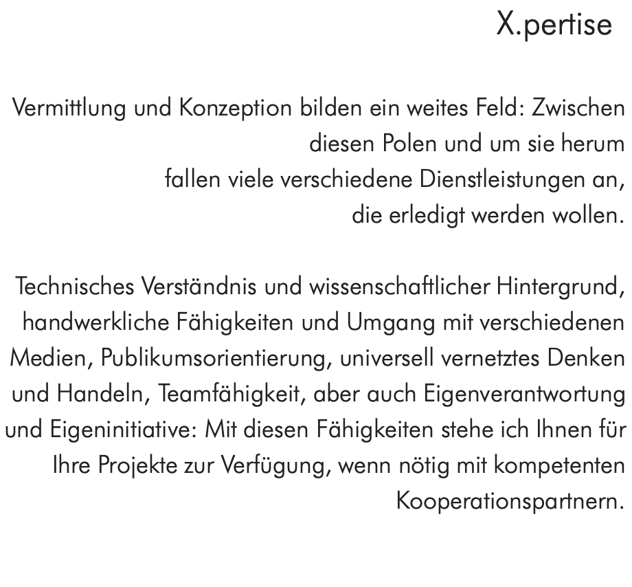 X.pertise  Vermittlung und Konzeption bilden ein weites Feld: Zwischen diesen Polen und um sie herum fallen viele verschiedene Dienstleistungen an, die erledigt werden wollen.  Technisches Verständnis und wissenschaftlicher Hintergrund, handwerkliche Fähigkeiten und Umgang mit verschiedenen Medien, Publikumsorientierung, universell vernetztes Denken und Handeln, Teamfähigkeit, aber auch Eigenverantwortung und Eigeninitiative: Mit diesen Fähigkeiten stehe ich Ihnen für Ihre Projekte zur Verfügung, wenn nötig mit kompetenten Kooperationspartnern.  