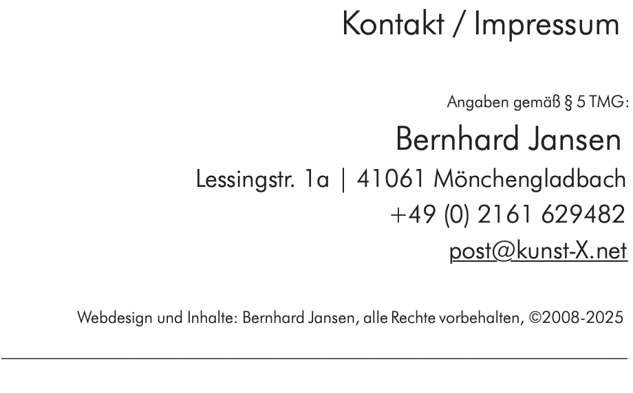 Kontakt / Impressum  Angaben gemäß § 5 TMG: Bernhard Jansen Lessingstr. 1a | 41061 Mönchengladbach +49 (0) 2161 629482 post@kunst-X.net  Webdesign und Inhalte: Bernhard Jansen, alle Rechte vorbehalten, ©2008-2024 _________________________________________________________________ 